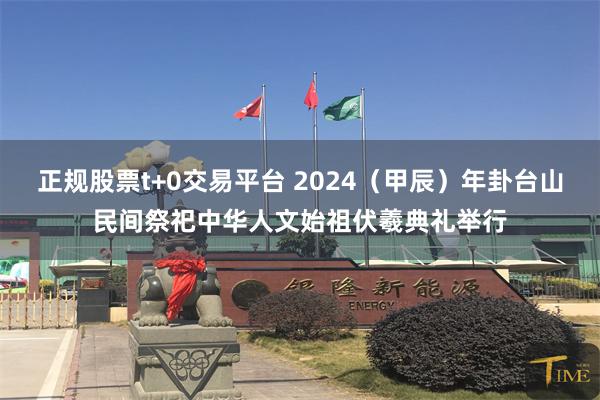 正规股票t+0交易平台 2024（甲辰）年卦台山民间祭祀中华人文始祖伏羲典礼举行