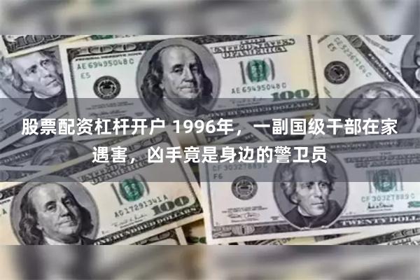 股票配资杠杆开户 1996年，一副国级干部在家遇害，凶手竟是身边的警卫员