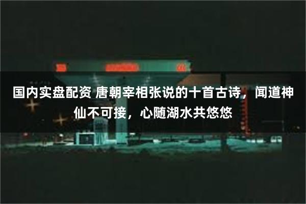 国内实盘配资 唐朝宰相张说的十首古诗，闻道神仙不可接，心随湖水共悠悠