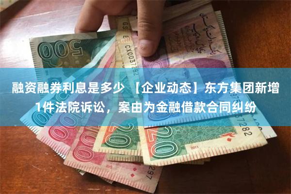 融资融券利息是多少 【企业动态】东方集团新增1件法院诉讼，案由为金融借款合同纠纷