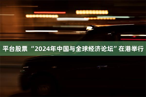 平台股票 “2024年中国与全球经济论坛”在港举行