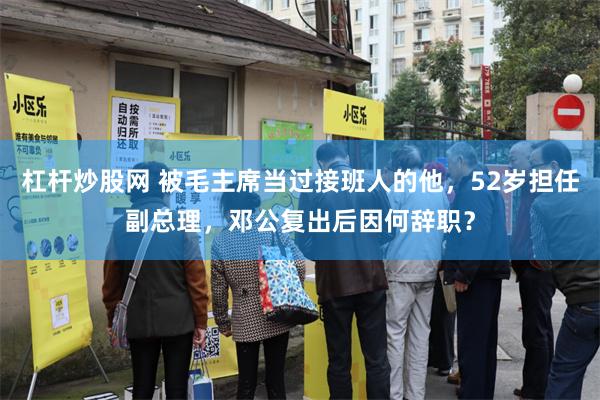 杠杆炒股网 被毛主席当过接班人的他，52岁担任副总理，邓公复出后因何辞职？