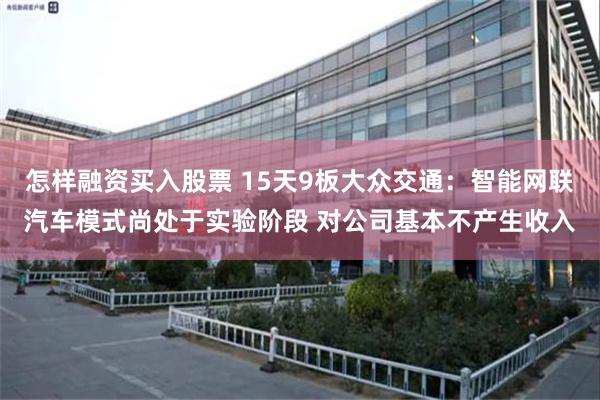 怎样融资买入股票 15天9板大众交通：智能网联汽车模式尚处于实验阶段 对公司基本不产生收入