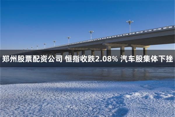 郑州股票配资公司 恒指收跌2.08% 汽车股集体下挫