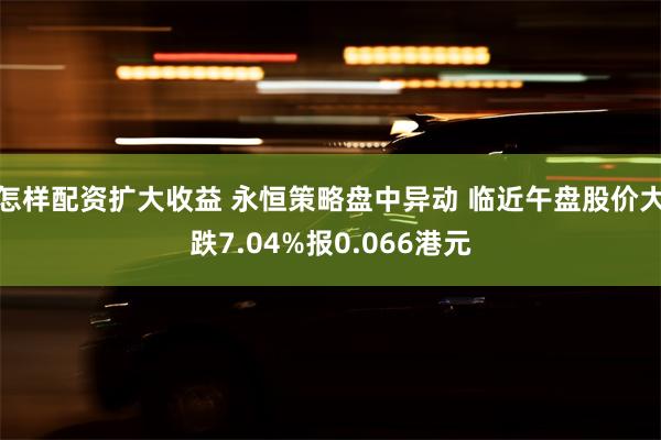 怎样配资扩大收益 永恒策略盘中异动 临近午盘股价大跌7.04%报0.066港元