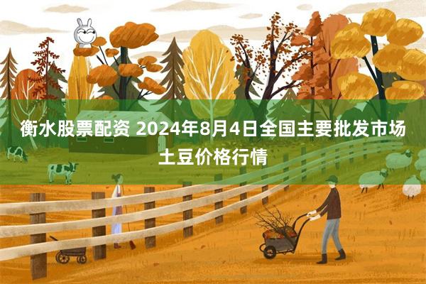 衡水股票配资 2024年8月4日全国主要批发市场土豆价格行情