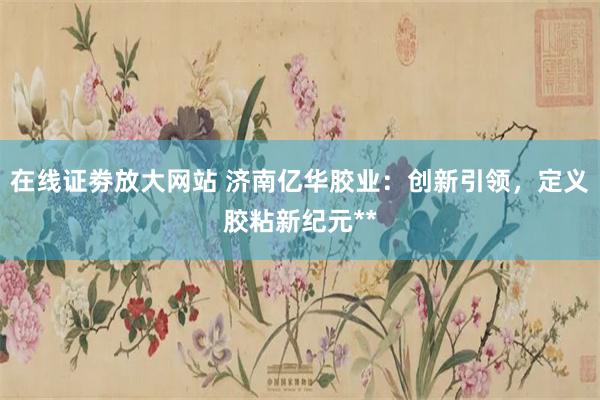 在线证劵放大网站 济南亿华胶业：创新引领，定义胶粘新纪元**