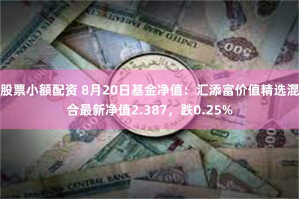 股票小额配资 8月20日基金净值：汇添富价值精选混合最新净值2.387，跌0.25%