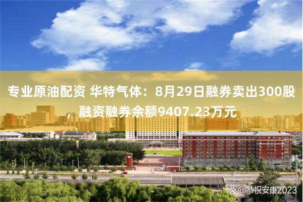 专业原油配资 华特气体：8月29日融券卖出300股，融资融券余额9407.23万元