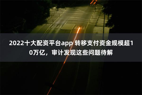 2022十大配资平台app 转移支付资金规模超10万亿，审计发现这些问题待解