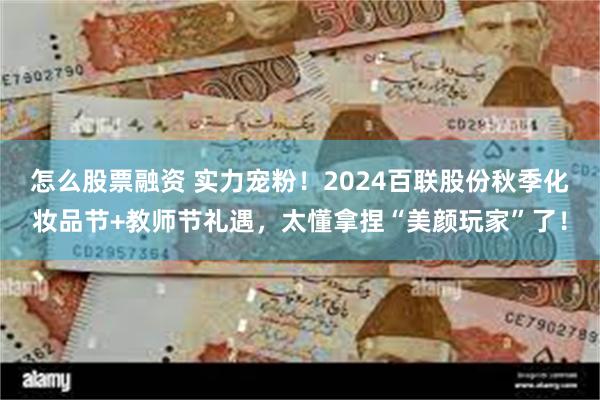 怎么股票融资 实力宠粉！2024百联股份秋季化妆品节+教师节礼遇，太懂拿捏“美颜玩家”了！