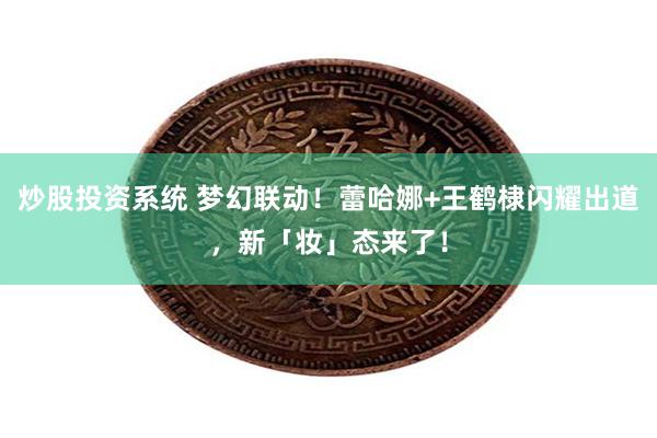 炒股投资系统 梦幻联动！蕾哈娜+王鹤棣闪耀出道，新「妆」态来了！