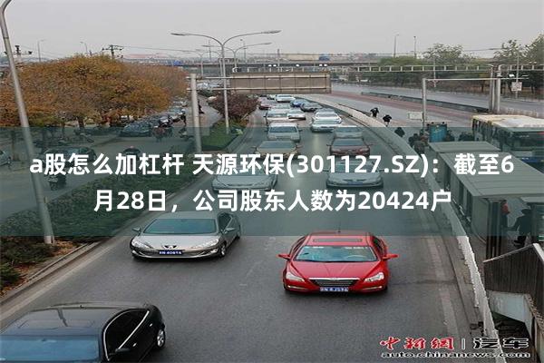 a股怎么加杠杆 天源环保(301127.SZ)：截至6月28日，公司股东人数为20424户