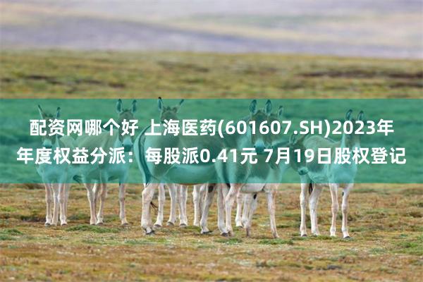 配资网哪个好 上海医药(601607.SH)2023年年度权益分派：每股派0.41元 7月19日股权登记