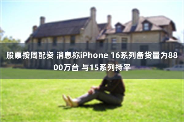 股票按周配资 消息称iPhone 16系列备货量为8800万台 与15系列持平