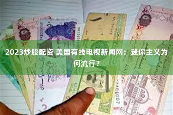 2023炒股配资 美国有线电视新闻网：迷你主义为何流行？