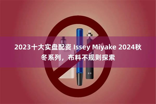 2023十大实盘配资 Issey Miyake 2024秋冬系列，布料不规则探索