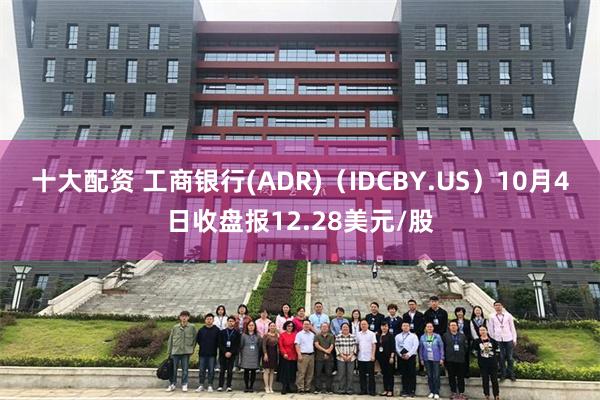 十大配资 工商银行(ADR)（IDCBY.US）10月4日收盘报12.28美元/股