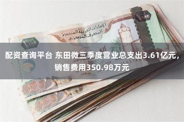 配资查询平台 东田微三季度营业总支出3.61亿元，销售费用350.98万元