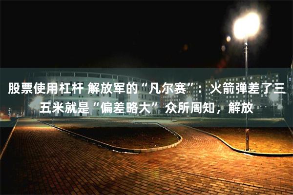 股票使用杠杆 解放军的“凡尔赛”：火箭弹差了三五米就是“偏差略大” 众所周知，解放