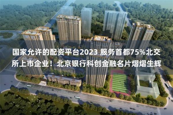 国家允许的配资平台2023 服务首都75%北交所上市企业！北京银行科创金融名片熠熠生辉