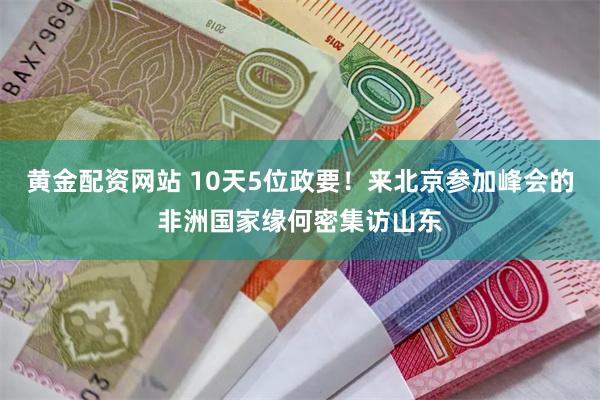 黄金配资网站 10天5位政要！来北京参加峰会的非洲国家缘何密集访山东