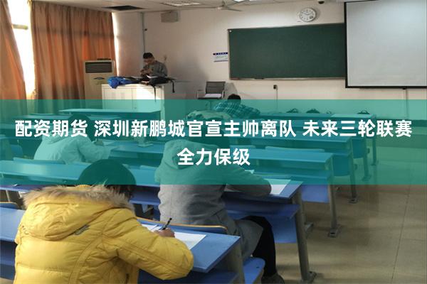 配资期货 深圳新鹏城官宣主帅离队 未来三轮联赛全力保级