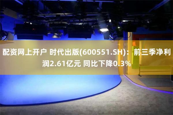 配资网上开户 时代出版(600551.SH)：前三季净利润2.61亿元 同比下降0.3%