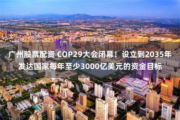 广州股票配资 COP29大会闭幕！设立到2035年发达国家每年至少3000亿美元的资金目标