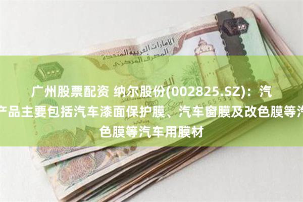 广州股票配资 纳尔股份(002825.SZ)：汽车保护膜产品主要包括汽车漆面保护膜、汽车窗膜及改色膜等汽车用膜材