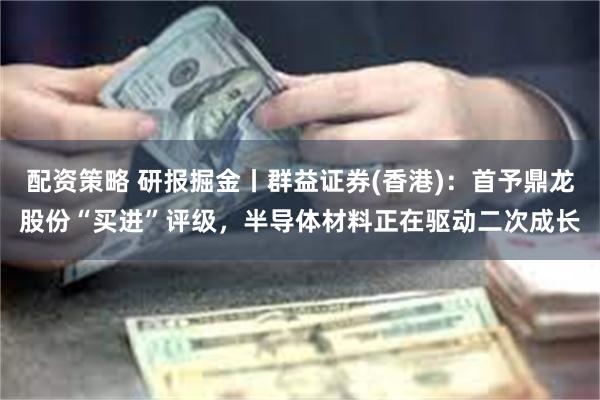 配资策略 研报掘金丨群益证券(香港)：首予鼎龙股份“买进”评级，半导体材料正在驱动二次成长