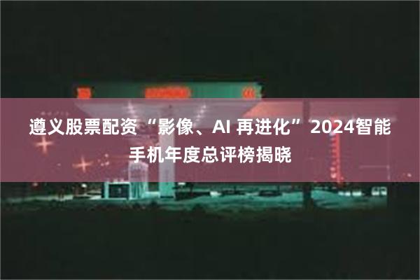 遵义股票配资 “影像、AI 再进化” 2024智能手机年度总评榜揭晓