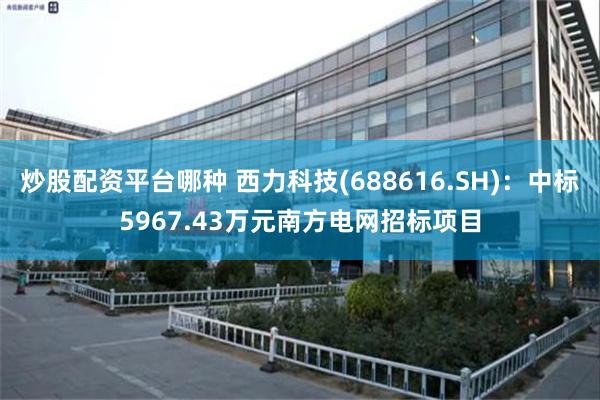 炒股配资平台哪种 西力科技(688616.SH)：中标5967.43万元南方电网招标项目