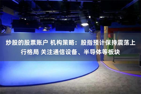 炒股的股票账户 机构策略：股指预计保持震荡上行格局 关注通信设备、半导体等板块