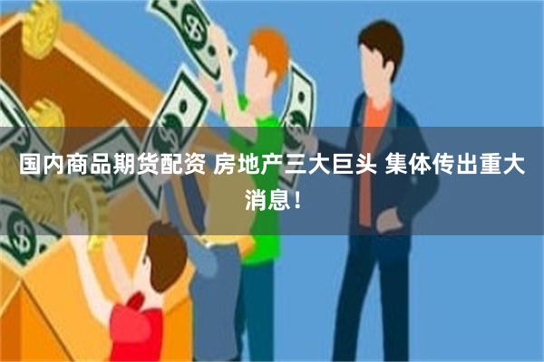 国内商品期货配资 房地产三大巨头 集体传出重大消息！