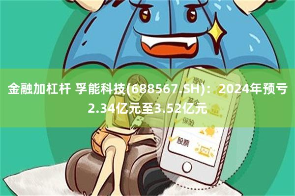 金融加杠杆 孚能科技(688567.SH)：2024年预亏2.34亿元至3.52亿元