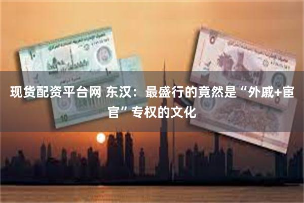 现货配资平台网 东汉：最盛行的竟然是“外戚+宦官”专权的文化