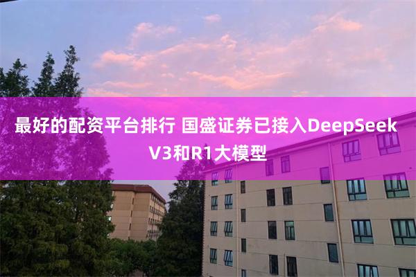 最好的配资平台排行 国盛证券已接入DeepSeek V3和R1大模型