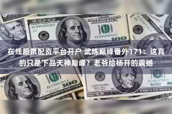 在线股票配资平台开户 武炼巅峰番外171：这真的只是下品天神巅峰？老爷给杨开的震撼