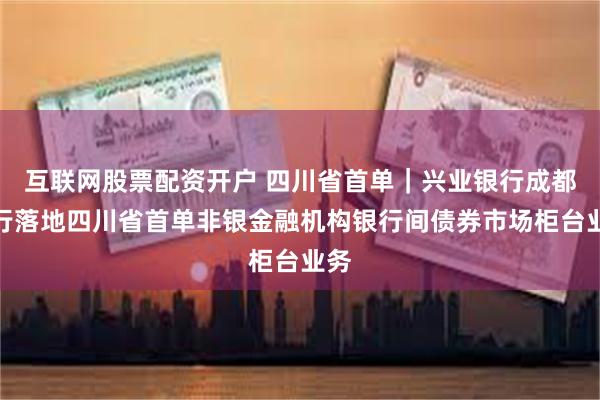 互联网股票配资开户 四川省首单｜兴业银行成都分行落地四川省首单非银金融机构银行间债券市场柜台业务